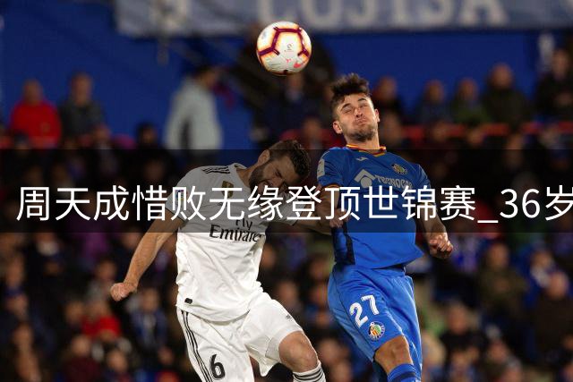 周天成惜败无缘登顶世锦赛 36岁老将淡然面对赛场遗憾