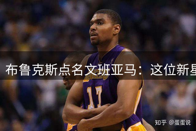 布鲁克斯点名文班亚马：这位新星将成我赛场劲敌